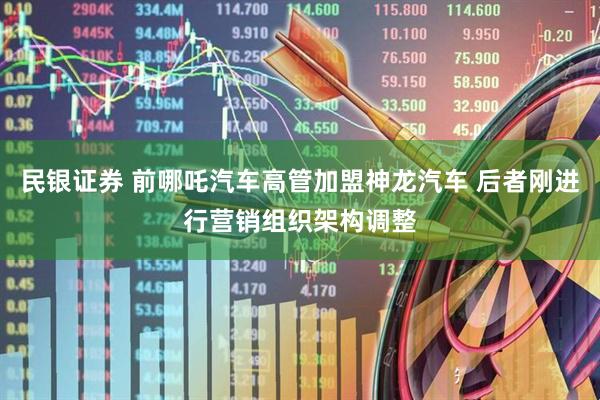 民银证券 前哪吒汽车高管加盟神龙汽车 后者刚进行营销组织架构调整