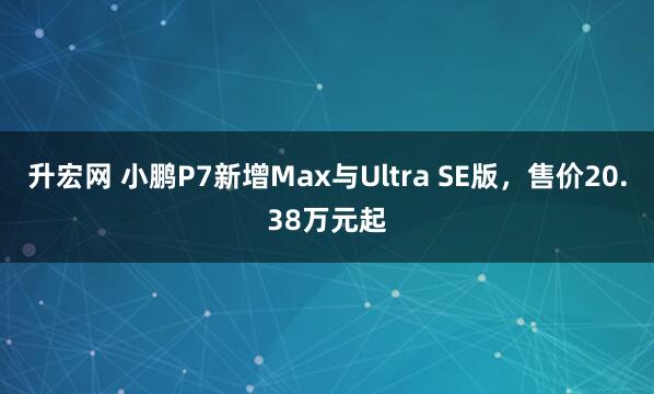 升宏网 小鹏P7新增Max与Ultra SE版,售价20.38万元起