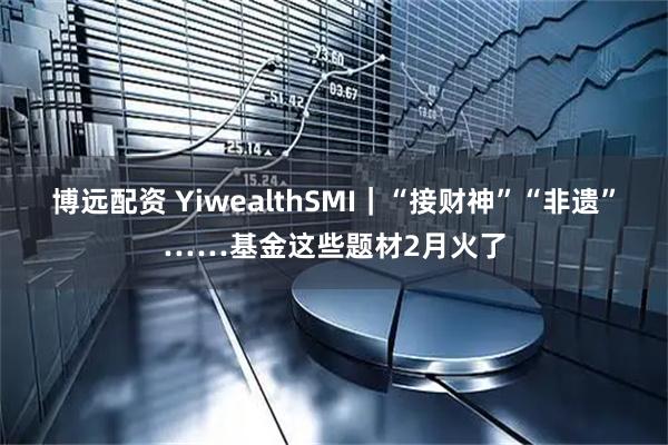 博远配资 YiwealthSMI｜“接财神”“非遗”……基金这些题材2月火了