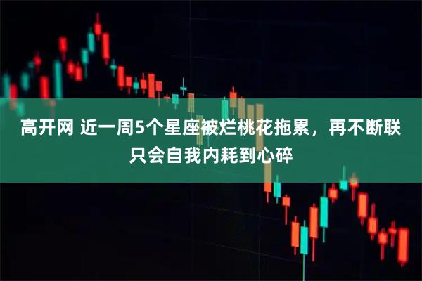 高开网 近一周5个星座被烂桃花拖累，再不断联只会自我内耗到心碎