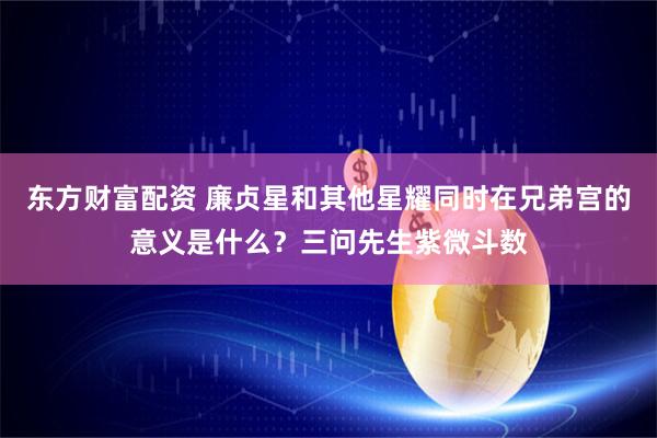 东方财富配资 廉贞星和其他星耀同时在兄弟宫的意义是什么？三问先生紫微斗数