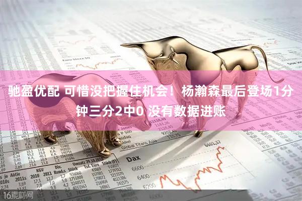 驰盈优配 可惜没把握住机会！杨瀚森最后登场1分钟三分2中0 没有数据进账
