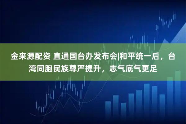 金来源配资 直通国台办发布会|和平统一后，台湾同胞民族尊严提升，志气底气更足
