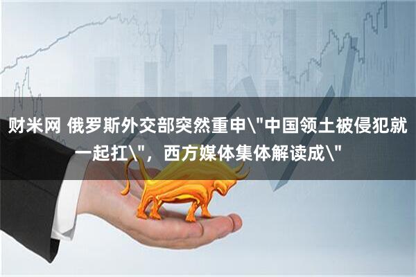 财米网 俄罗斯外交部突然重申＂中国领土被侵犯就一起扛＂，西方媒体集体解读成＂