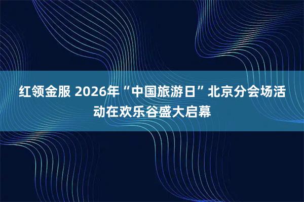 红领金服 2026年“中国旅游日”北京分会场活动在欢乐谷盛大启幕