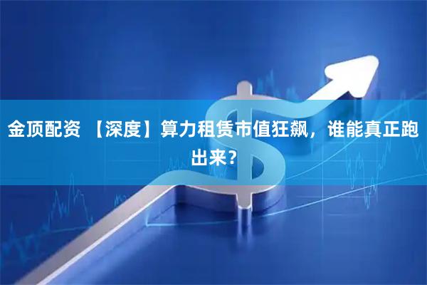 金顶配资 【深度】算力租赁市值狂飙，谁能真正跑出来？